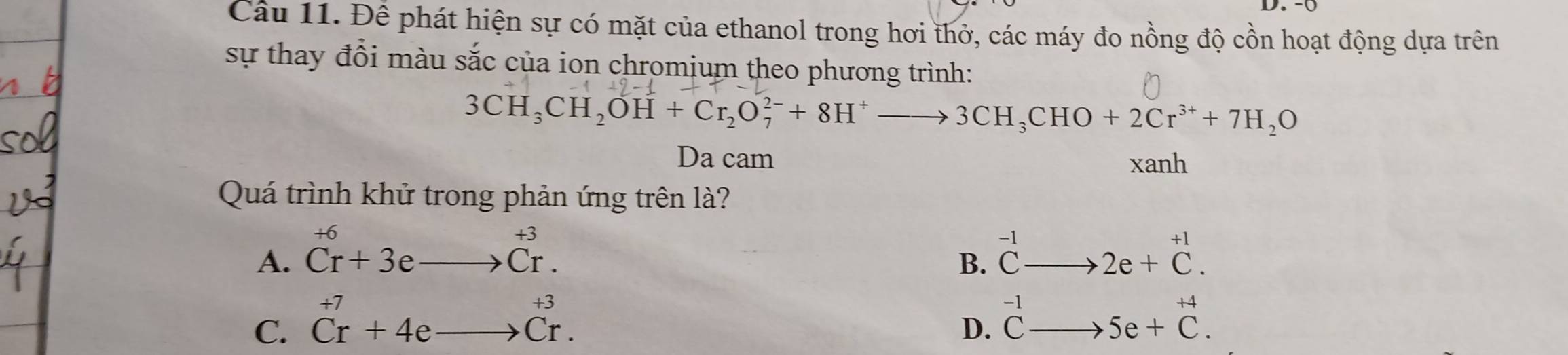 -0
Câu 11. Để phát hiện sự có mặt của ethanol trong hơi thở, các máy đo nồng độ cồn hoạt động dựa trên
sự thay đổi màu sắc của ion chromium theo phương trình:
3CH_3CH_2OH+Cr_2O_7^((2-)+8H^+)to 3CH_3CHO+2Cr^(3+)+7H_2O
Da cam xanh
Quá trình khử trong phản ứng trên là?
+6
A. ^+6Cr+3eto Cr. △ MNQ
B. beginarrayr -1 C-endarray beginarrayr  to endarray
C. beginarrayr +7 Cr+4e_ to Cr.endarray 2e+beginarrayr +1 Cendarray.
+4
D. beginarrayr -1 Cto endarray 5e+C.