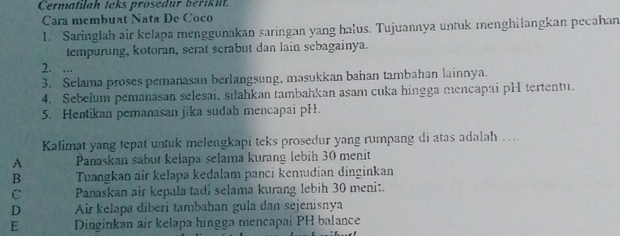 Cermatilah teks prosedur berikil.
Cara membuat Nata De Coco
1. Saringlah air kelapa menggunakan saringan yang halus. Tujuannya untuk menghilangkan pecahan
tempuring, kotoran, serat serabut dan lain sebagainya.
2. ...
3. Selama proses pemanasan berlangsung, masukkan bahan tambahan lainnya.
4. Sebelum pemanasan selesai, silahkan tambahkan asam cuka hingga mencapai pH tertentu.
5. Hentikan pemanasan jika sudah mencapai pH.
Kalimat yang tepat untuk melengkapi teks prosedur yang rumpang di atas adalah …...
A Panaskan sabut kelapa selama kurang lebih 30 menit
B Tuangkan air kelapa kedalam panci kenıdian dinginkan
C Panaskan air kepala tadi selama kurang lebih 30 menit.
D Air kelapa díberi tambahan gula dan sejenisnya
E Dinginkan air kelapa hingga mencapai PH balance