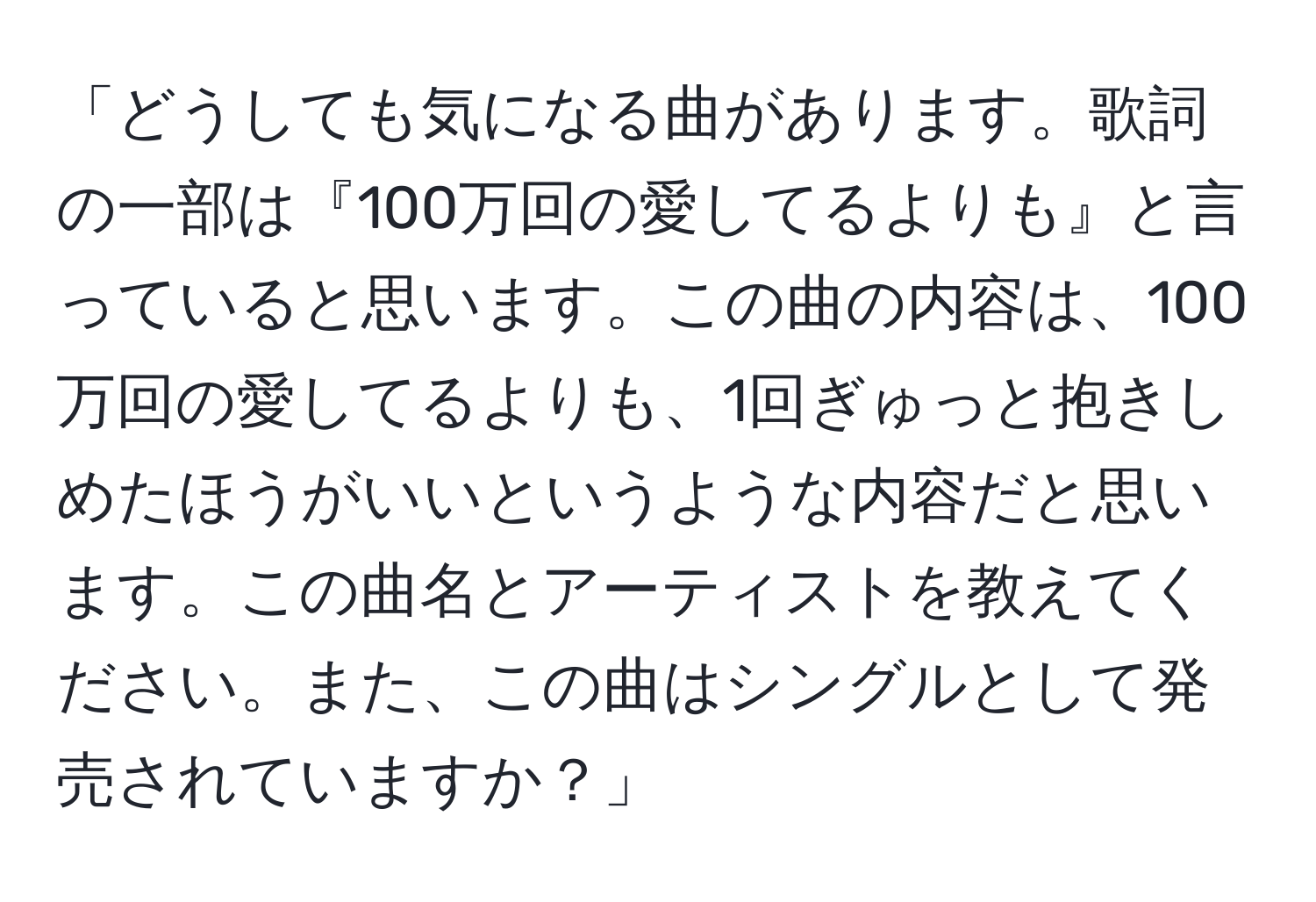 「どうしても気になる曲があります。歌詞の一部は『100万回の愛してるよりも』と言っていると思います。この曲の内容は、100万回の愛してるよりも、1回ぎゅっと抱きしめたほうがいいというような内容だと思います。この曲名とアーティストを教えてください。また、この曲はシングルとして発売されていますか？」