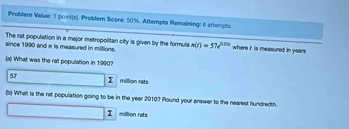 Problem Value: 1 point(s). Problem Score: 50%. Attempts Remaining: 6 attempts.
The rat population in a major metropolitan city is given by the formula n(t)=57e^(0.03t) where is measured in years
since 1990 and z is measured in millions.
(a) What was the rat population in 1990?
57 □ _ N million rats
(b) What is the rat population going to be in the year 2010? Round your answer to the nearest hundredth.
_  x_-x Σ million rats