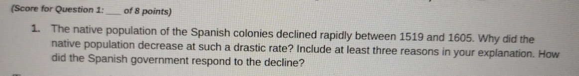 (Score for Question 1: _of 8 points) 
1. The native population of the Spanish colonies declined rapidly between 1519 and 1605. Why did the 
native population decrease at such a drastic rate? Include at least three reasons in your explanation. How 
did the Spanish government respond to the decline?