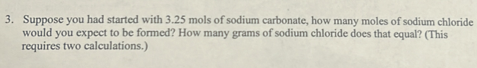 Suppose you had started with 3.25 mols of sodium carbonate, how many moles of sodium chloride 
would you expect to be formed? How many grams of sodium chloride does that equal? (This 
requires two calculations.)