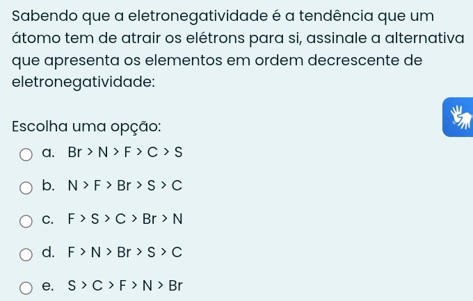 Sabendo que a eletronegatividade é a tendência que um
átomo tem de atrair os elétrons para si, assinale a alternativa
que apresenta os elementos em ordem decrescente de
eletronegatividade:
Escolha uma opção:
a. Br>N>F>C>S
b. N>F>Br>S>C
C. F>S>C>Br>N
d. F>N>Br>S>C
e. S>C>F>N>Br