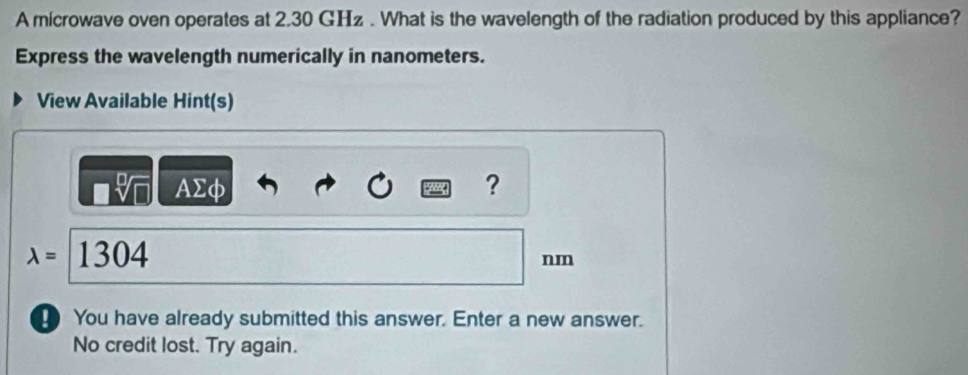 A mícrowave oven operates at 2.30 GHz. What is the wavelength of the radiation produced by this appliance? 
Express the wavelength numerically in nanometers. 
View Available Hint(s)
sqrt[□](□ ) AΣφ ?
lambda =1304
nm
You have already submitted this answer. Enter a new answer. 
No credit lost. Try again.