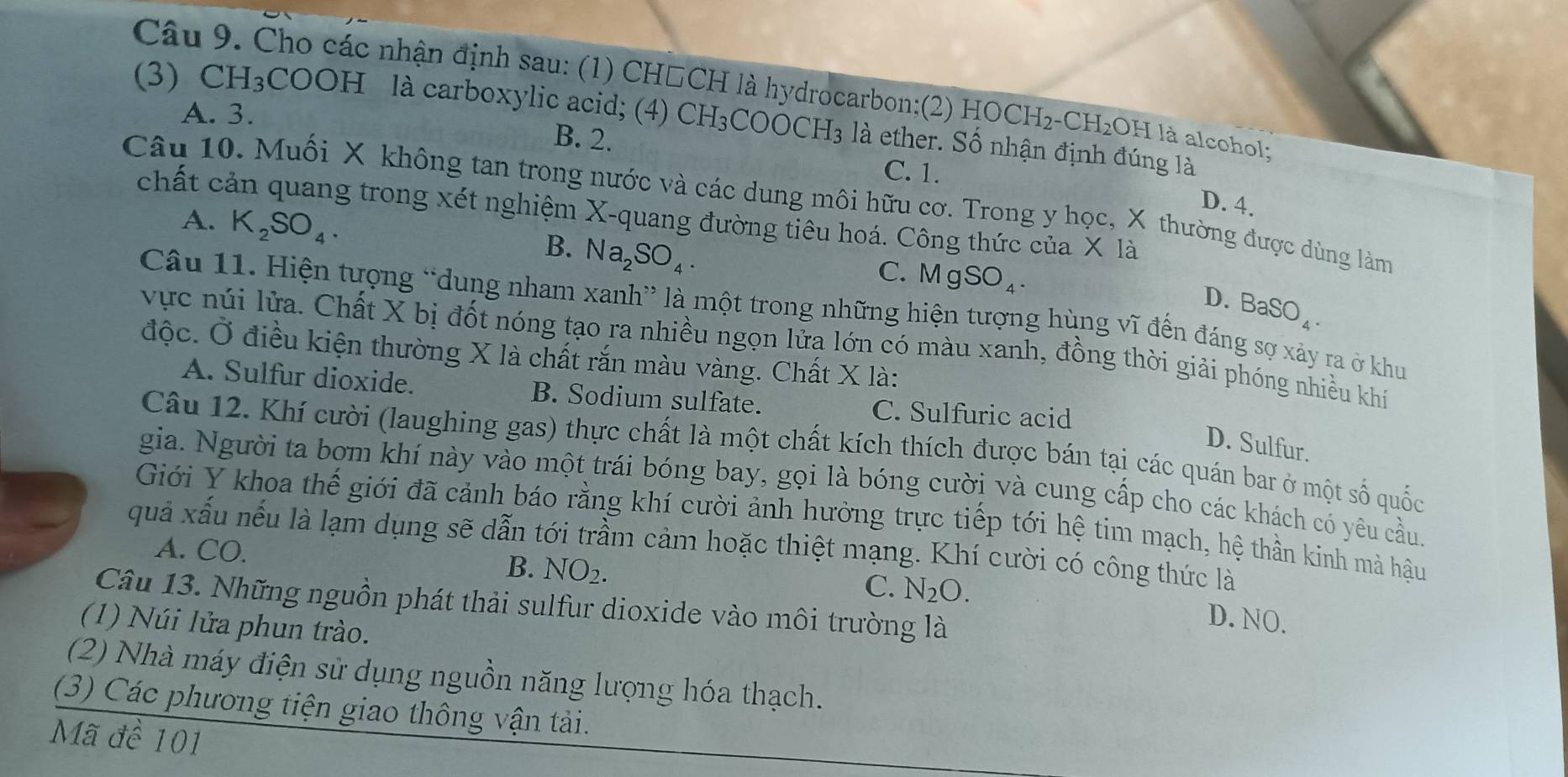 Cho các nhận định sau: (1) CH□CH là hydrocarbon;(2) HOCH₂-CH₂OH là alcohol;
A. 3.
(3) CH₃COOH là carboxylic acid; (4) CH_3COOCH_3 là ether. Số nhận định đúng là
B. 2.
C. 1.
Câu 10. Muối X không tan trong nước và các dung môi hữu cơ. Trong y học, X thường được dùng làm
D. 4.
chất cản quang trong xét nghiệm X-quang đường tiêu hoá. Công thức của * 1 a
A. K_2SO_4.
B. Na_2SO_4.
C. MgSO_4. D. BaSO_4.
Câu 11. Hiện tượng “dung nham xanh” là một trong những hiện tượng hùng vĩ đến đáng sợ xảy ra ở khu
vực núi lửa. Chất X bị đốt nóng tạo ra nhiều ngọn lửa lớn có màu xanh, đồng thời giải phóng nhiều khí
độc. Ở điều kiện thường X là chất rắn màu vàng. Chất X là:
A. Sulfur dioxide. B. Sodium sulfate. C. Sulfuric acid
D. Sulfur.
Câu 12. Khí cười (laughing gas) thực chất là một chất kích thích được bán tại các quán bar ở một số quốc
gia. Người ta bợm khí này vào một trái bóng bay, gọi là bóng cười và cung cấp cho các khách có yêu cầu.
Giới Y khoa thế giới đã cảnh báo rằng khí cười ảnh hưởng trực tiếp tới hệ tim mạch, hệ thần kinh mà hậu
quả xấu nếu là lạm dụng sẽ dẫn tới trầm cảm hoặc thiệt mạng. Khí cười có công thức là
A. CO.
B. NO_2. C. N_2O.
Câu 13. Những nguồn phát thải sulfur dioxide vào môi trường là
D. NO.
(1) Núi lửa phun trào.
(2) Nhà máy điện sử dụng nguồn năng lượng hóa thạch.
(3) Các phương tiện giao thông vận tải.
Mã đề 101