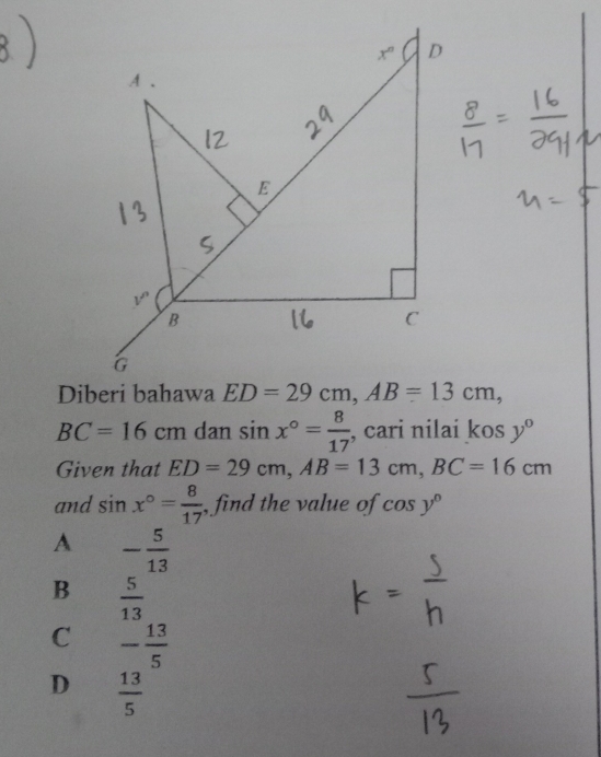 BC=16cm dan sin x°= 8/17  , cari nilai kosy°
Given that ED=29cm,AB=13cm,BC=16cm
and sin x°= 8/17  , find the value of cos y°
A - 5/13 
B  5/13 
C - 13/5 
D  13/5 