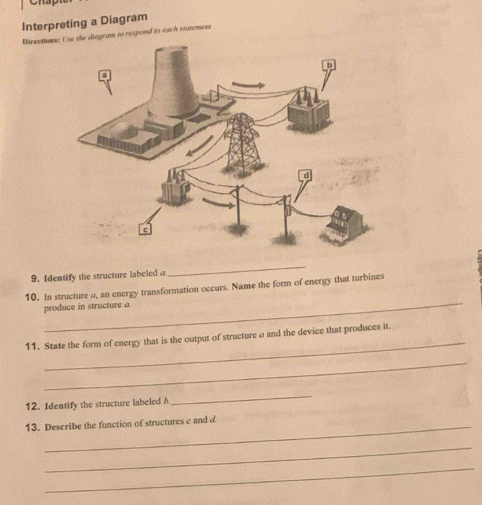 no 
Interpreting a Diagram 
Directions diagram to respond to each statement 
9. Identify the structure labeled a 
_ 
_ 
10. In structure a, an energy transformation occurs. Name the form of energy that turbines 
produce in structure a. 
_ 
11. State the form of energy that is the output of structure a and the device that produces it. 
_ 
12. Identify the structure labeled b. 
_ 
13. Describe the function of structures c and d. 
_ 
_