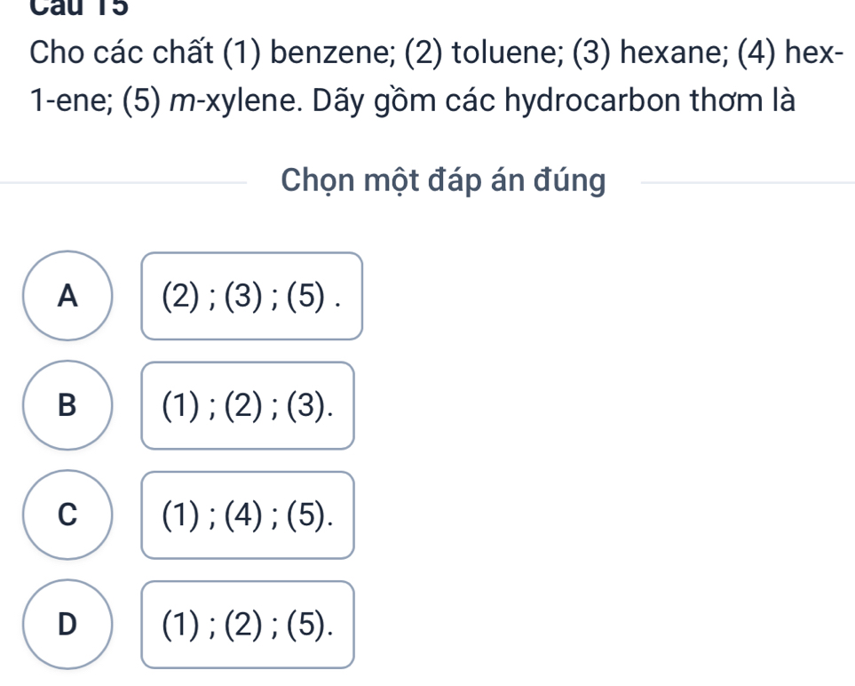 Cau 15
Cho các chất (1) benzene; (2) toluene; (3) hexane; (4) hex-
1-ene; (5) m-xylene. Dãy gồm các hydrocarbon thơm là
Chọn một đáp án đúng
A (2);(3); (5).
B (1);(2); (3).
C (1);(4); (5).
D (1);(2);(5).