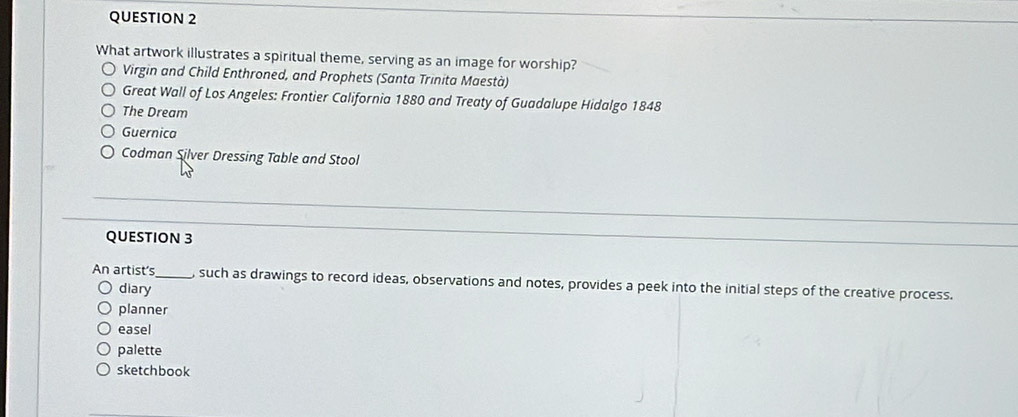What artwork illustrates a spiritual theme, serving as an image for worship?
Virgin and Child Enthroned, and Prophets (Santa Trinita Maestà)
Great Wall of Los Angeles: Frontier California 1880 and Treaty of Guadalupe Hidalgo 1848
The Dream
Guernica
Codman Silver Dressing Table and Stool
QUESTION 3
An artist's_ , such as drawings to record ideas, observations and notes, provides a peek into the initial steps of the creative process.
diary
planner
easel
palette
sketchbook