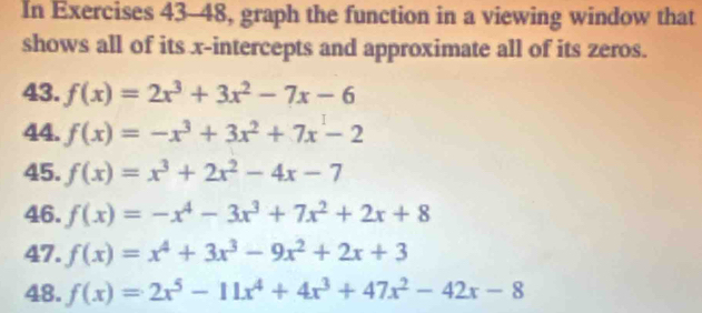 In Exercises 43-48, graph the function in a viewing window that 
shows all of its x-intercepts and approximate all of its zeros. 
43. f(x)=2x^3+3x^2-7x-6
44. f(x)=-x^3+3x^2+7x-2
45. f(x)=x^3+2x^2-4x-7
46. f(x)=-x^4-3x^3+7x^2+2x+8
47. f(x)=x^4+3x^3-9x^2+2x+3
48. f(x)=2x^5-11x^4+4x^3+47x^2-42x-8