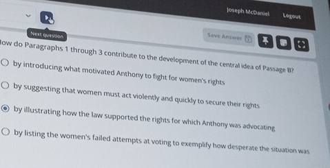 ]oseph McDaniel Logout
Next question
Save Answer []
ow do Paragraphs 1 through 3 contribute to the development of the central idea of Passage B
by introducing what motivated Anthony to fight for women's rights
by suggesting that women must act violently and quickly to secure their rights
by illustrating how the law supported the rights for which Anthony was advocating
by listing the women's failed attempts at voting to exemplify how desperate the situation was