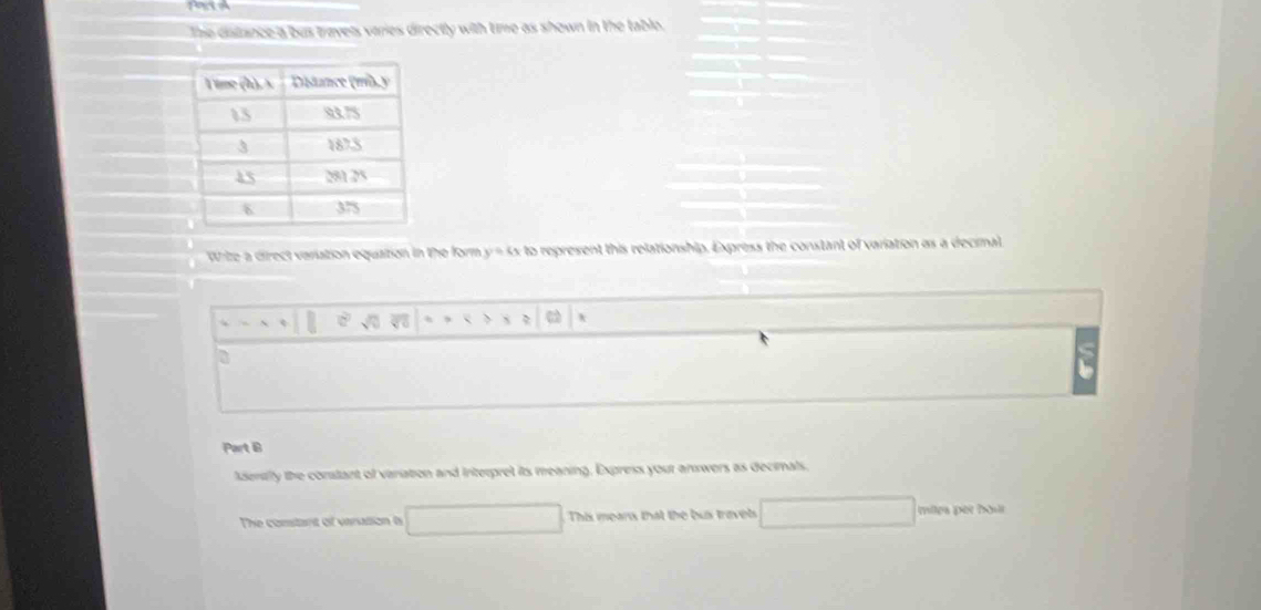 The distance a bus travels varies directly with time as shown in the table. 
Wize a direct variation equation in the form y = 4x to represent this relationship. Express the constant of variation as a decial 
a 
Part B 
lsenty the constant of variation and Interpret its meaning, Express your answers as decimals, 
The constant of varation ts This mears that the bus travels miles per bout