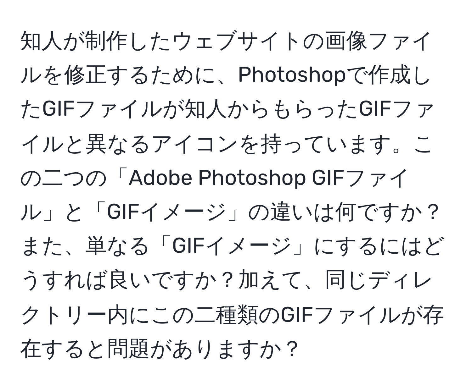 知人が制作したウェブサイトの画像ファイルを修正するために、Photoshopで作成したGIFファイルが知人からもらったGIFファイルと異なるアイコンを持っています。この二つの「Adobe Photoshop GIFファイル」と「GIFイメージ」の違いは何ですか？また、単なる「GIFイメージ」にするにはどうすれば良いですか？加えて、同じディレクトリー内にこの二種類のGIFファイルが存在すると問題がありますか？