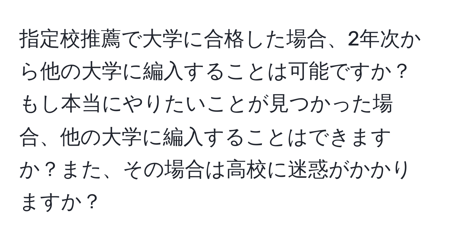 指定校推薦で大学に合格した場合、2年次から他の大学に編入することは可能ですか？もし本当にやりたいことが見つかった場合、他の大学に編入することはできますか？また、その場合は高校に迷惑がかかりますか？