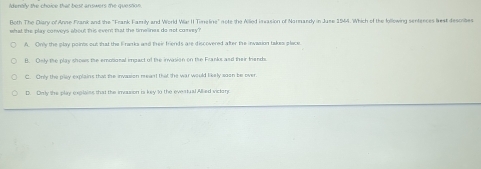 ldertily the choice that best answers the question 
Both The Diary of Anne Frank and the 'Frank Faerly and World War II Timeline" note the Alled invasion of Narnandy in Juse 1964. Which of the following senfences lest describes
what the play conveys about this event that the timelinex do not corvey?
A. Only the play points out that the Franks and their friends are discovered after the invasion takes place
B. Only the play shows the emotional impact of the invasion on the Franks and their triands.
C. Only the play explains that the invassion meant that the war would likely soon be over.
D. Only the play explains that the imozsion is key to the everiual Allied vickary