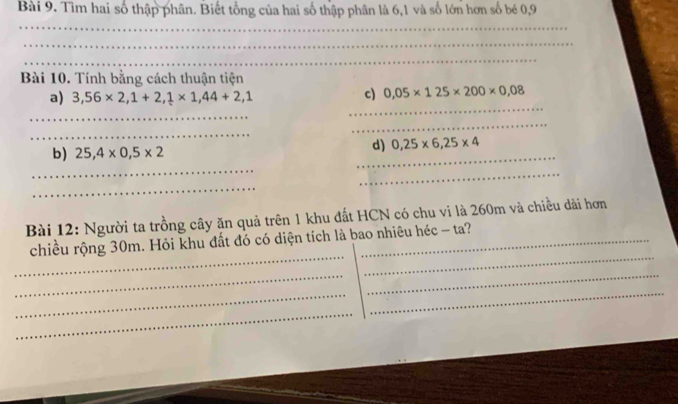 Tìm hai số thập phân. Biết tổng của hai số thập phân là 6, 1 và số lớn hơn số bé 0, 9
_ 
_ 
_ 
Bài 10. Tính bằng cách thuận tiện 
_ 
a) 3,56* 2,1+2,1* 1,44+2,1
c) 0,05* 125* 200* 0,08
_ 
_ 
_ 
_ 
d) 0,25* 6,25* 4
_ 
b) 25,4* 0,5* 2
_ 
_ 
Bài 12: Người ta trồng cây ăn quả trên 1 khu đất HCN có chu vi là 260m và chiều dài hơn 
_ 
_ 
chiều rộng 30m. Hỏi khu đất đó có diện tích là bao nhiêu héc - ta? 
__ 
_ 
_ 
_