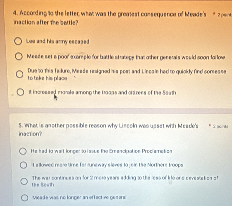 According to the letter, what was the greatest consequence of Meade's * 2 point
inaction after the battle?
Lee and his army escaped
Meade set a poor example for battle strategy that other generals would soon follow
Due to this failure, Meade resigned his post and Lincoln had to quickly find someone
to take his place
It increased morale among the troops and citizens of the South
5. What is another possible reason why Lincoln was upset with Meade's 2 points
inaction?
He had to wait longer to issue the Emancipation Proclamation
It allowed more time for runaway slaves to join the Northern troops
The war continues on for 2 more years adding to the loss of life and devastation of
the South
Meade was no longer an effective general