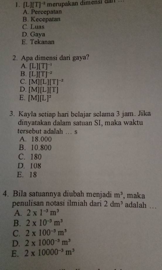 [L][T]^-2 merupakan dimensi dan ..
A. Percepatan
B. Kecepatan
C. Luas
D. Gaya
E. Tekanan
2. Apa dimensi dari gaya?
A. [L][T]^-1
B. [L][T]^-2
C. [M][L][T]^-2
D. [M][L][T]
E. [M][L]^2
3. Kayla setiap hari belajar sclama 3 jam. Jika
dinyatakan dalam satuan SI, maka waktu
tersebut adalah … s
A. 18.000
B. 10.800
C. 180
D. 108
E. 18
4. Bila satuannya diubah menjadi m^3 , maka
penulisan notasi ilmiah dari 2dm^3 adalah …
A. 2* 1^(-3)m^3
B. 2* 10^(-3)m^3
C. 2* 100^(-3)m^3
D. 2* 1000^(-3)m^3
E. 2* 10000^(-3)m^3