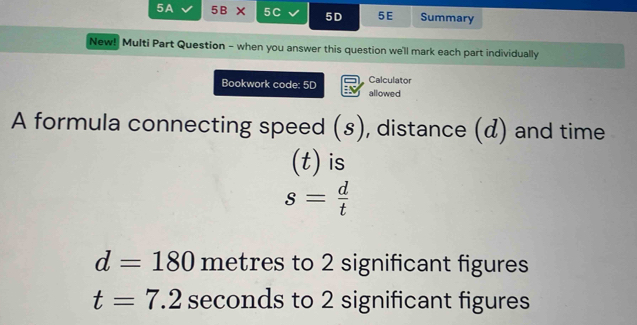 5A 5B* 5C 5D 5E Summary
New! Multi Part Question - when you answer this question we'll mark each part individually
Calculator
Bookwork code: 5D allowed
A formula connecting speed (s), distance (d) and time
(t) is
s= d/t 
d=180 metres to 2 significant figures
t=7.2 seconds to 2 significant figures