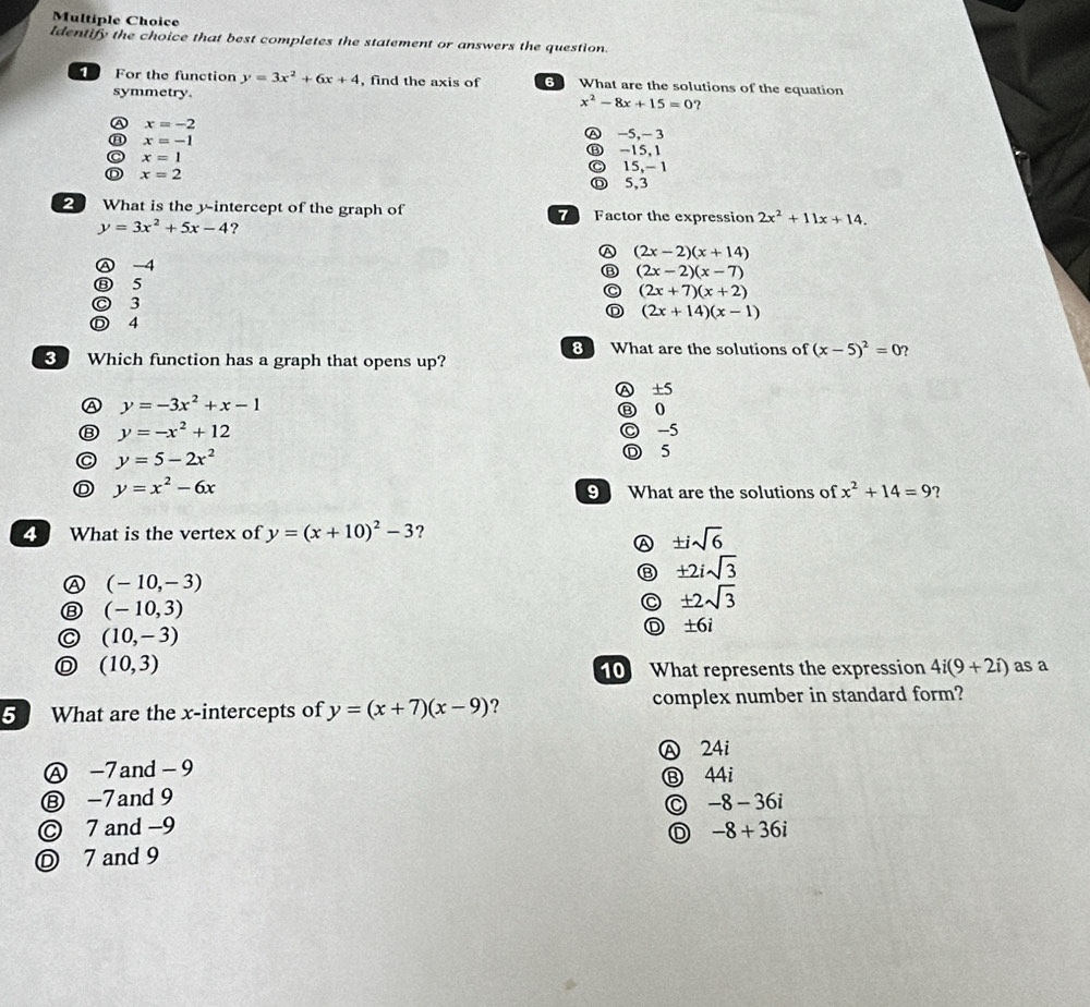 Identify the choice that best completes the statement or answers the question.
For the function y=3x^2+6x+4 , find the axis of 6 What are the solutions of the equation
symmetry. x^2-8x+15=0 ?
x=-2
a x=-1
Ⓐ -5 ， - 3
x=1
⑬ -15,1
© 15, - 1
x=2
Ⓓ 5,3
What is the y-intercept of the graph of Factor the expression 2x^2+11x+14.
y=3x^2+5x-4 ?
A
Ⓐ -4 (2x-2)(x+14)
(2x-2)(x-7)
⑧ 5
C (2x+7)(x+2)
◎ 3 D (2x+14)(x-1)
Ⓓ 4
8 What are the solutions of (x-5)^2=0 ?
3 Which function has a graph that opens up?
A y=-3x^2+x-1 Ⓐ ±5
⑧ 0
⑧ y=-x^2+12
C y=5-2x^2 C -5
D 5
D y=x^2-6x
9 What are the solutions of x^2+14=9 ?
What is the vertex of y=(x+10)^2-3 ?
Ⓐ ± isqrt(6)
(-10,-3)
± 2isqrt(3)
⑧ (-10,3)
± 2sqrt(3)
C (10,-3)
D ± 6i
D (10,3)
10 What represents the expression 4i(9+2i) as a
5 What are the x-intercepts of y=(x+7)(x-9) ? complex number in standard form?
Ⓐ -7and-9 Ⓐ 24i
Ⓑ 44i
⑧ -7and 9
-8-36i
© 7 and −9 -8+36i
D
Ⓓ 7 and 9