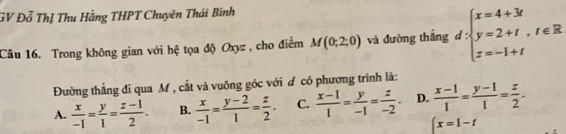 GV Đỗ Thị Thu Hằng THPT Chuyên Thái Bình
Câu 16. Trong không gian với hệ tọa độ Oxyz , cho điểm M(0;2;0) và đường thắng d:beginarrayl x=4+3t y=2+t,t∈ R z=-1+tendarray.
Đường thẳng đi qua M , cắt và vuông góc với ơ có phương trình là:
A.  x/-1 = y/1 = (z-1)/2 . B.  x/-1 = (y-2)/1 = z/2 . C.  (x-1)/1 = y/-1 = z/-2 . D.  (x-1)/1 = (y-1)/1 = z/2 .
∈t x=1-t