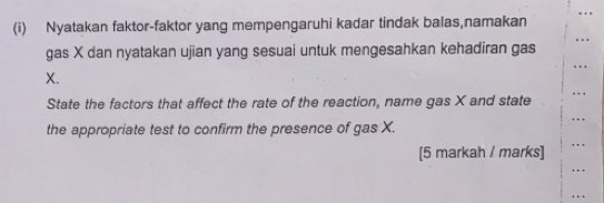 Nyatakan faktor-faktor yang mempengaruhi kadar tindak balas,namakan 
gas X dan nyatakan ujian yang sesuai untuk mengesahkan kehadiran gas
X. 
State the factors that affect the rate of the reaction, name gas X and state 
the appropriate test to confirm the presence of gas X. 
[5 markah / marks] 
.