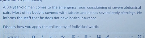 A 30-year-old man comes to the emergency room complaining of severe abdominal 
pain. Most of his body is covered with tattoos and he has several body piercings. He 
informs the staff that he does not have health insurance. 
Discuss how you apply the philosophy of individual worth: 
Paragraph R I U A