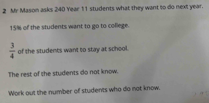 Mr Mason asks 240 Year 11 students what they want to do next year.
15% of the students want to go to college.
 3/4  of the students want to stay at school. 
The rest of the students do not know. 
Work out the number of students who do not know.