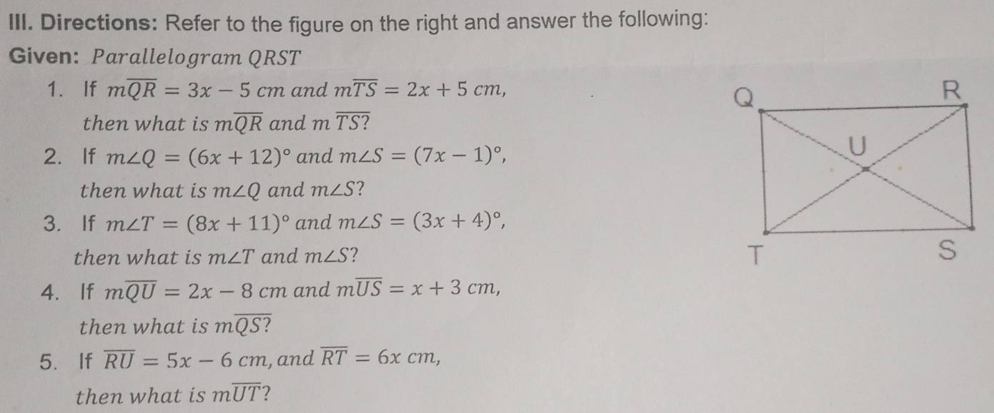 Directions: Refer to the figure on the right and answer the following: 
Given: Parallelogram QRST
1. If moverline QR=3x-5cm and moverline TS=2x+5cm, 
then what is moverline QR and moverline TS ? 
2. If m∠ Q=(6x+12)^circ  and m∠ S=(7x-1)^circ , 
then what is m∠ Q and m∠ S ? 
3. If m∠ T=(8x+11)^circ  and m∠ S=(3x+4)^circ , 
then what is m∠ T and m∠ S ? 
4. If moverline QU=2x-8cm and moverline US=x+3cm, 
then what is moverline QS ? 
5. If overline RU=5x-6cm , and overline RT=6xcm, 
then what is moverline UT ?