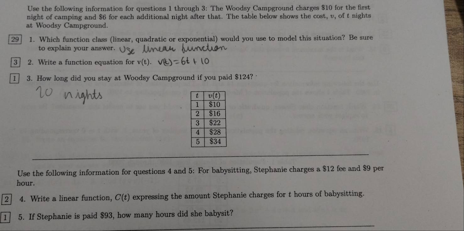 Use the following information for questions 1 through 3: The Woodsy Campground charges $10 for the first
night of camping and $6 for each additional night after that. The table below shows the cost, v, of t nights
at Woodsy Campground.
29 1. Which function class (linear, quadratic or exponential) would you use to model this situation? Be sure
to explain your answer.
3 2. Write a function equation for v(t).
1 3. How long did you stay at Woodsy Campground if you paid $124? ·
Use the following information for questions 4 and 5: For babysitting, Stephanie charges a $12 fee and $9 per
hour.
2 4. Write a linear function, C(t) expressing the amount Stephanie charges for t hours of babysitting.
1 5. If Stephanie is paid $93, how many hours did she babysit?