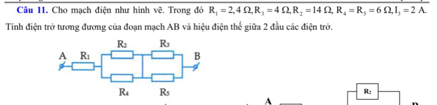 Cho mạch điện như hình vẽ. Trong đó R_1=2, 4Omega , R_3=4Omega , R_2=14Omega , R_4=R_5=6Omega , I_3=2A. 
Tính điện trở tương đương của đoạn mạch AB và hiệu điện thế giữa 2 đầu các điện trở.
R_2 R_3
A R_1
B
R_4 R_5
R_2
A