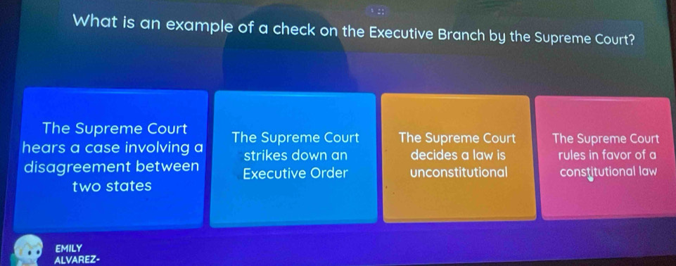 What is an example of a check on the Executive Branch by the Supreme Court?
The Supreme Court
hears a case involving a The Supreme Court The Supreme Court The Supreme Court
strikes down an decides a law is rules in favor of a
disagreement between Executive Order unconstitutional constitutional law
two states
EMILY
ALVAREZ-