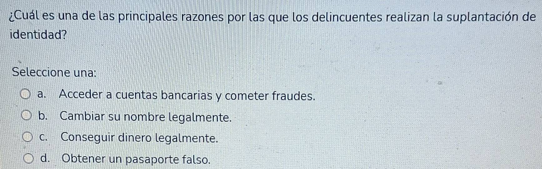 ¿Cuál es una de las principales razones por las que los delincuentes realizan la suplantación de
identidad?
Seleccione una:
a. Acceder a cuentas bancarias y cometer fraudes.
b. Cambiar su nombre legalmente.
c. Conseguir dinero legalmente.
d. Obtener un pasaporte falso.