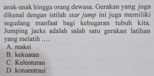 anak-anak hingga orang dewasa. Gerakan yang juga
dikenal dengan istilah star jump ini juga memiliki
segudang manfaat bagi kebugaran tubuh kita.
Jumping jacks adalah salah satu gerakan latihan
yang melatih ……
A. reaksi
B. kekuatan
C. Kelenturan
D. konsentrasi