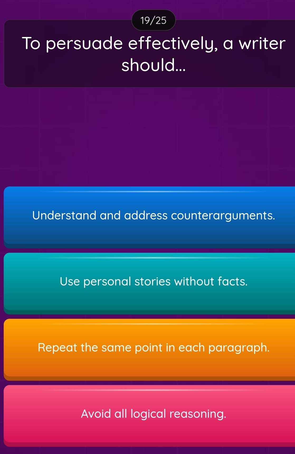 19/25
To persuade effectively, a writer
should...
Understand and address counterarguments.
Use personal stories without facts.
Repeat the same point in each paragraph.
Avoid all logical reasoning.