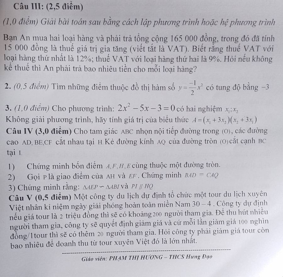 Câu III: (2,5 điểm)
(1,0 điểm) Giải bài toán sau bằng cách lập phương trình hoặc hệ phương trình
Bạn An mua hai loại hàng và phải trả tổng cộng 165 000 đồng, trong đó đã tính
15 000 đồng là thuế giá trị gia tăng (viết tắt là VAT). Biết rằng thuế VAT với
loại hàng thứ nhất là 12%; thuế VAT với loại hàng thứ hai là 9%. Hỏi nếu không
kể thuế thì An phải trả bao nhiêu tiền cho mỗi loại hàng?
2. (0,5 điểm) Tìm những điểm thuộc đồ thị hàm số y= (-1)/2 x^2 có tung độ bằng −3
3. (1,0 điểm) Cho phương trình: 2x^2-5x-3=0 có hai nghiệm x_1;x_2
Không giải phương trình, hãy tính giá trị của biểu thức A=(x_1+3x_2)(x_2+3x_1)
Câu IV (3,0 điểm) Cho tam giác ABC nhọn nội tiếp đường trong (O), các đường
cao AD, BE,CF cắt nhau tại H.Kẻ đường kính AQ của đường tròn (O) cắt cạnh BC
tại I
1) Chứng minh bốn điểm A,F,H,E cùng thuộc một đường tròn.
2) Gọi p là giao điểm của AH νà εF. Chứng minh BAD=CAQ
3) Chứng minh rằng: △ AEPsim △ ABI và PIparallel HQ
Câu V (0,5 điểm) Một công ty du lịch dự định tổ chức một tour du lịch xuyên
Việt nhân kỉ niệm ngày giải phóng hoàn toàn miền Nam 30-4. Công ty dự định
nếu giá tour là 2 triệu đồng thì sẽ có khoảng 200 người tham gia. Để thu hút nhiều
người tham gia, công ty sẽ quyết định giảm giá và cứ mỗi lần giảm giá 100 nghìn
đồng/1tour thì sẽ có thêm 20 người tham gia. Hỏi công ty phải giảm giá tour còn
bao nhiêu để doanh thu từ tour xuyên Việt đó là lớn nhất.
Giáo viên: PHẠM THỊ HƯƠNG - THCS Hưng Đạo