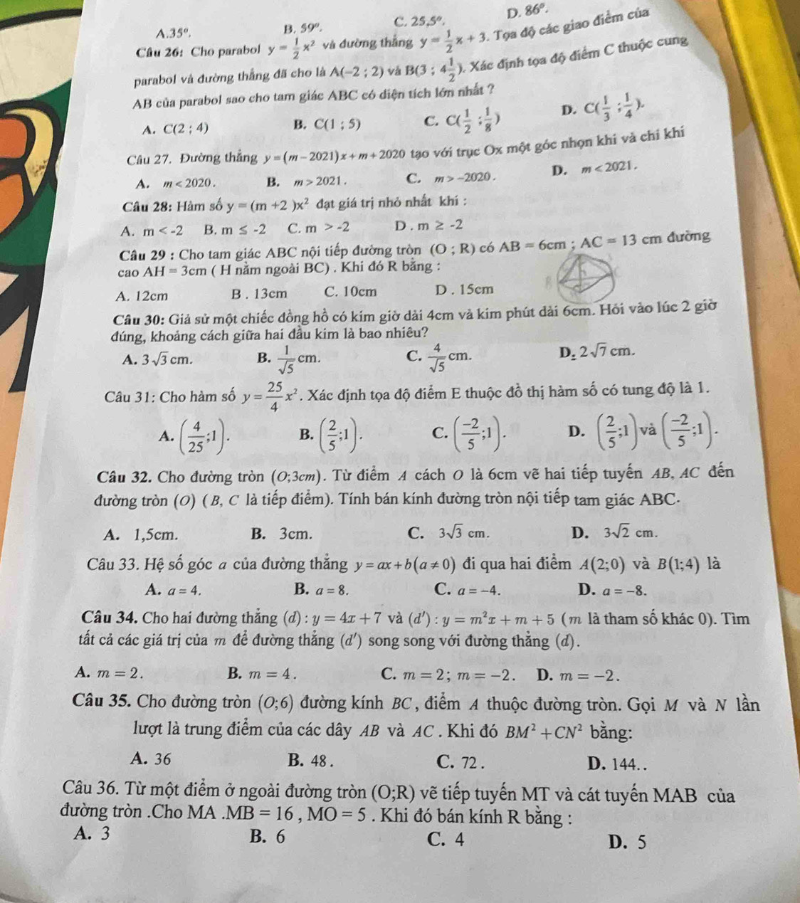 A. 35°.
B. 59°. C. 25,5°, D. 86°.
Câu 26: Cho parabol y= 1/2 x^2 và đường thắng y= 1/2 x+3. Tọa độ các giao điểm của
parabol và đường thắng đã cho là A(-2;2) và B(3;4 1/2 ) 0. Xác định tọa độ điểm C thuộc cung
AB của parabol sao cho tam giác ABC có diện tích lớn nhất ?
A. C(2:4) B. C(1:5) C. C( 1/2 ; 1/8 ) D. C( 1/3 ; 1/4 ).
Câu 27. Đường thẳng y=(m-2021)x+m+2020 tạo với trục Ox một góc nhọn khi và chỉ khi
A. m<2020. B. m>2021. C. m>-2020. D. m<2021.
Câu 28: Hàm số y=(m+2)x^2 đạt giá trị nhỏ nhất khí :
A. m B. m≤ -2 C. m>-2 D . m≥ -2
Câu 29 : Cho tam giác ABC nội tiếp đường tròn (O;R) có AB=6cm;AC=13cm dường
cao AH=3cm ( H nằm ngoài BC) . Khi đó R bằng :
A. 12cm B . 13cm C. 10cm D . 15cm
Câu 30: Giả sử một chiếc đồng hồ có kim giờ dài 4cm và kim phút dài 6cm. Hỏi vào lúc 2 giờ
đúng, khoảng cách giữa hai đầu kim là bao nhiêu?
C.
A. 3sqrt(3)cm. B.  1/sqrt(5) cm.  4/sqrt(5) cm.
D_:2sqrt(7)cm.
Câu 31: Cho hàm số y= 25/4 x^2. Xác định tọa độ điểm E thuộc đồ thị hàm số có tung độ là 1.
A. ( 4/25 ;1). B. ( 2/5 ;1). C. ( (-2)/5 ;1). D. ( 2/5 ;1) và ( (-2)/5 ;1).
Câu 32. Cho đường tròn (O;3cm). Từ điểm A cách O là 6cm vẽ hai tiếp tuyến AB, AC đến
đường tròn (O) ( B, C là tiếp điểm). Tính bán kính đường tròn nội tiếp tam giác ABC.
A. 1,5cm. B. 3cm. C. 3sqrt(3)cm. D. 3sqrt(2)cm.
Câu 33. Hệ số góc a của đường thắng y=ax+b(a!= 0) đi qua hai điểm A(2;0) và B(1;4) là
A. a=4. B. a=8. C. a=-4. D. a=-8.
Câu 34. Cho hai đường thẳng (d) : y=4x+7 và (d'):y=m^2x+m+5 (m là tham số khác 0). Tìm
tất cả các giá trị của m để đường thẳng (d') song song với đường thẳng (d).
B.
A. m=2. m=4. C. m=2;m=-2. D. m=-2.
Câu 35. Cho đường tròn (0;6) đường kính BC , điểm A thuộc đường tròn. Gọi M và N lần
lượt là trung điểm của các dây AB và AC . Khi đó BM^2+CN^2 bằng:
A. 36 B. 48 . C. 72 . D. 144. .
Câu 36. Từ một điểm ở ngoài đường tròn (O;R) vẽ tiếp tuyến MT và cát tuyến MAB của
đường tròn .Cho MA.MB=16,MO=5. Khi đó bán kính R bằng :
A. 3 B. 6 C. 4 D. 5