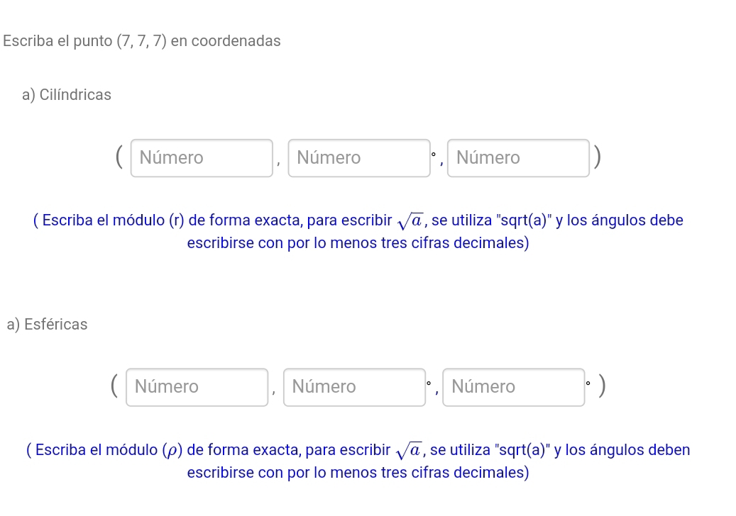 Escriba el punto (7,7,7) en coordenadas
a) Cilíndricas
Número Número ° , Número )
( Escriba el módulo (r) de forma exacta, para escribir sqrt(a) , se utiliza "sqrt(a)" y los ángulos debe
escribirse con por lo menos tres cifras decimales)
a) Esféricas
C Número Número , Número
，
( Escriba el módulo (ρ) de forma exacta, para escribir sqrt(a) , se utiliza "sqrt(a)" y los ángulos deben
escribirse con por lo menos tres cifras decimales)