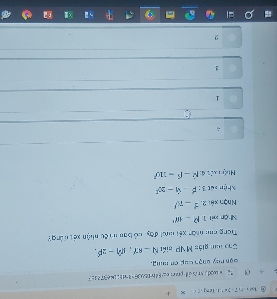 Toán lớp 7 - XV.1.1. Tổng số đo × +
vio.edu.vn/skill-practice/64bf85936e3cd6004e372397
Bạn nay cnọn aap an aung.
Cho tam giác MNP biết hat N=80^0; 3hat M=2Phat .
Trong các nhận xét dưới đây, có bao nhiêu nhận xét đúng?
Nhận xét 1: hat M=40°
Nhận xét 2 : widehat P=70^0
Nhận xét 3:widehat P-widehat M=20^0
Nhận xét 4: hat M+hat P=110^0
4
1
3
2