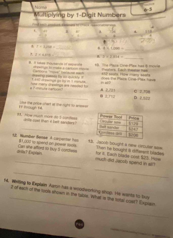 Practice
Name_
_
6-5
Multiplying by 1 -Digit Numbers
Find each product. Estimate to check reasonableness.
1. beginarrayr 49 * 3 endarray
2. beginarrayr 87 * 5 hline endarray 7g 4. beginarrayr 518 * 4 hline endarray
3.
5. 7* 3,258=
_
6. 8* 1,096= _
7. 2* 4,615= _ 8. 3* 2,934= _
9. It takes thousands of separate 10. The Plaza Cine-Plex has 6 movie
drawings to make a cartoon movie. theaters. Each theater has
Cartoons "move" because each 452 seats. How many seats
drawing passes by so quickly. If does the Plaza Cine-Plex have
1,440 drawings go by in 1 minute, in all?
how many drawings are needed for
a 7-minute cartoon? A 2,721 C 2,708
_B 2,712 D 2,522
Use the price chart at the right to answer
11 through 14.
11. How much more do 5 cordless 
_drills cost than 4 belt sanders? 
12. Number Sense A carpenter has 13. Jacob bought a new circular saw.
$1,000 to spend on power tools. Then he bought 8 different blades
drills? Explain.
Can she afford to buy 5 cordless for it. Each blade cost $23. How
_much did Jacob spend in all?
_
_
14. Writing to Explain Aaron has a woodworking shop. He wants to buy
_2 of each of the tools shown in the table. What is the total cost? Explain.