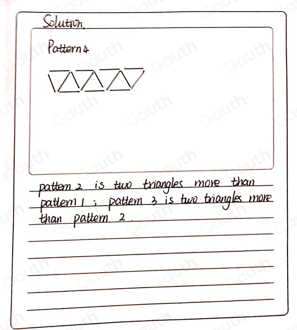 Solution. 
Pattern 4 
patten 2 is two triangles more than 
 
patten1; pattern 3 is two triangles more 
than pattern 2._