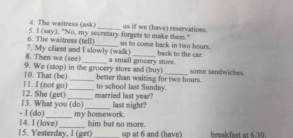 The waitress (ask) _us if we (have) reservations. 
5. I (say), "No, my secretary forgets to make them." 
6. The waitress (tell)_ us to come back in two hours. 
7. My client and I slowly (walk)_ back to the car. 
8. Then we (see) _a small grocery store. 
9. We (stop) in the grocery store and (buy)_ some sandwiches. 
10. That (be) _better than waiting for two hours. 
11. I (not go) _to school last Sunday. 
12. She (get)_ married last year? 
13. What you (do) _last night? 
- I (do)_ my homework. 
14. I (love) _him but no more. 
15. Yesterday, I (get) _up at 6 and (have) breakfast at 6.30.