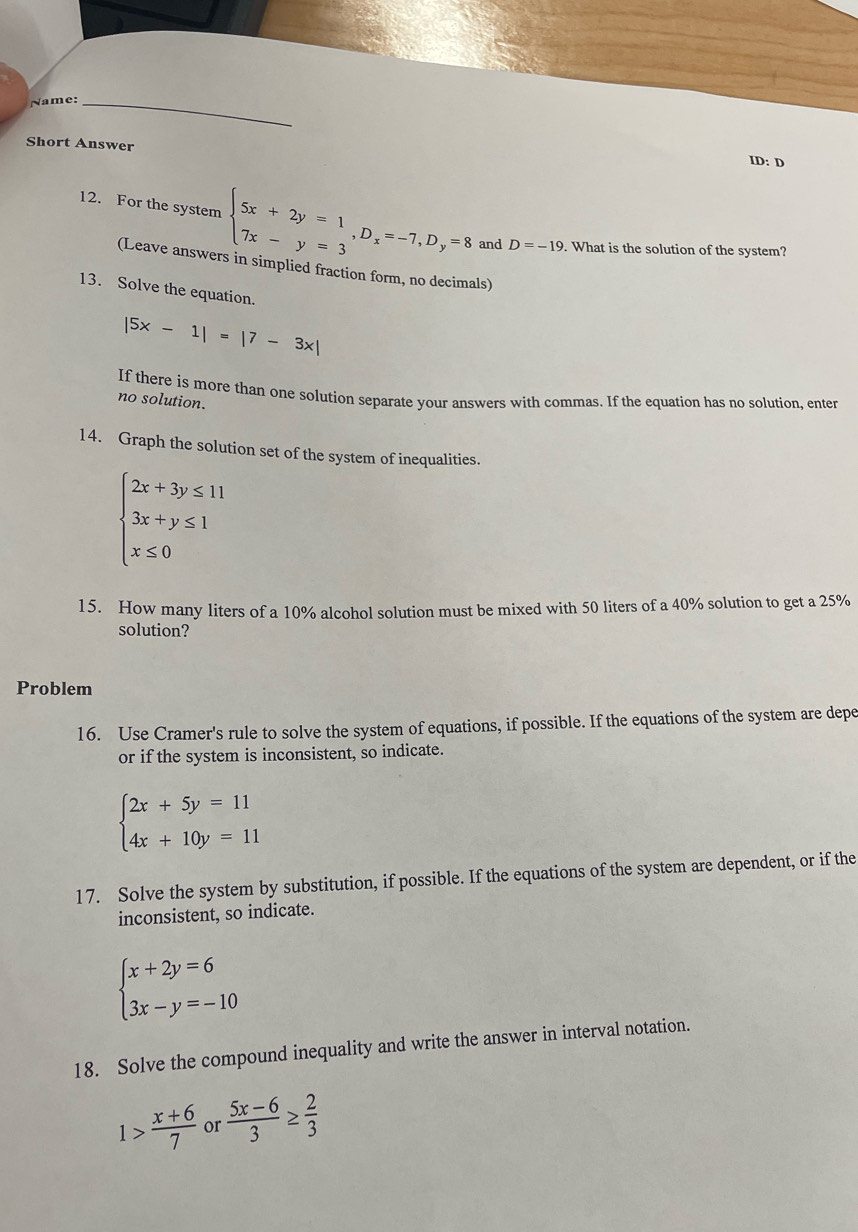 Name:_ 
Short Answer 
ID: D 
12. For the system beginarrayl 5x+2y=1 7x-y=3endarray. , D_x=-7, D_y=8 and D=-19. What is the solution of the system? 
(Leave answers in simplied fraction form, no d als) 
13. Solve the equation.
|5x-1|=|7-3x|
If there is more than one solution separate your answers with commas. If the equation has no solution, enter 
no solution. 
14. Graph the solution set of the system of inequalities.
beginarrayl 2x+3y≤ 11 3x+y≤ 1 x≤ 0endarray.
15. How many liters of a 10% alcohol solution must be mixed with 50 liters of a 40% solution to get a 25%
solution? 
Problem 
16. Use Cramer's rule to solve the system of equations, if possible. If the equations of the system are depe 
or if the system is inconsistent, so indicate.
beginarrayl 2x+5y=11 4x+10y=11endarray.
17. Solve the system by substitution, if possible. If the equations of the system are dependent, or if the 
inconsistent, so indicate.
beginarrayl x+2y=6 3x-y=-10endarray.
18. Solve the compound inequality and write the answer in interval notation.
1> (x+6)/7  or  (5x-6)/3 ≥  2/3 