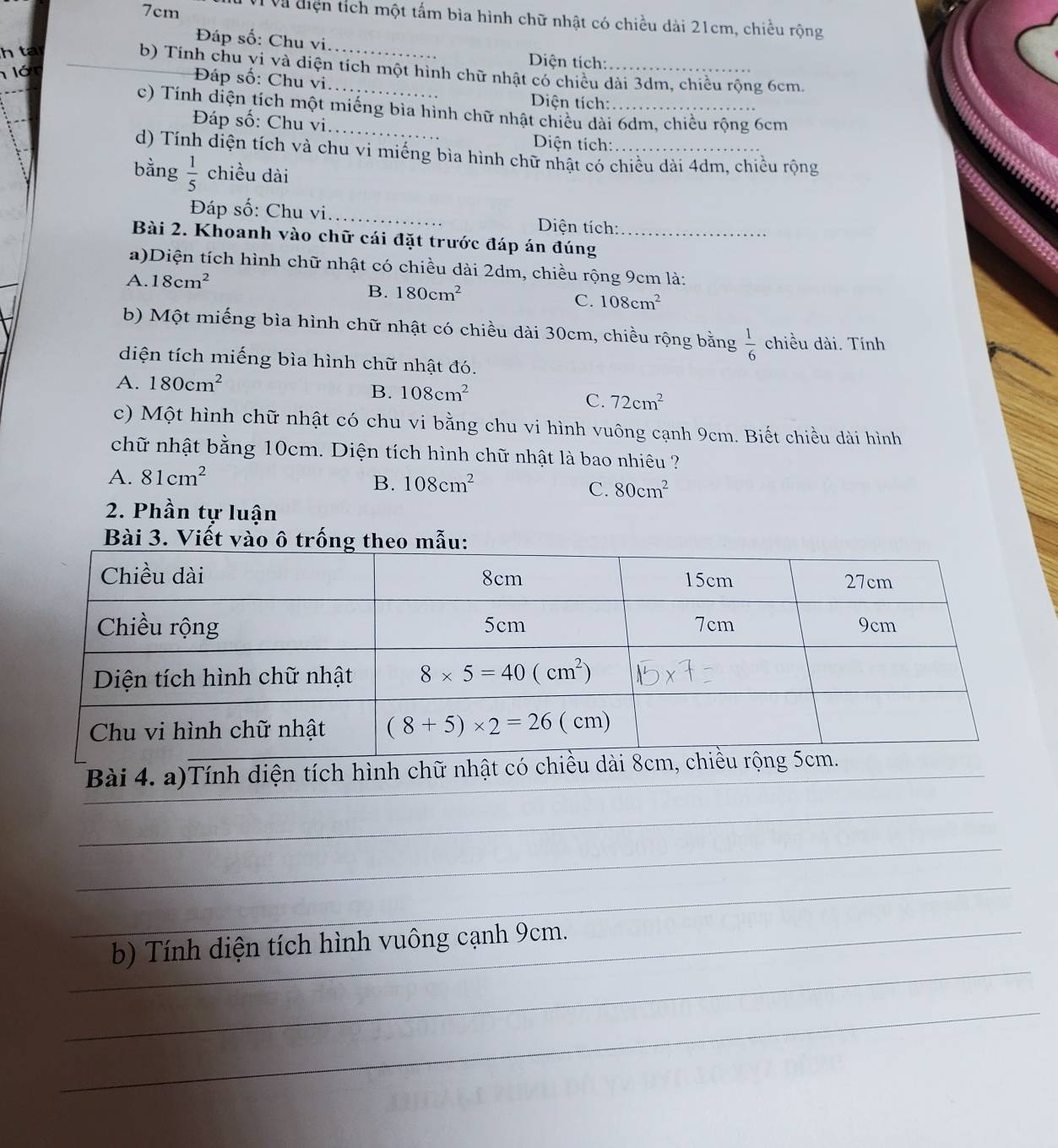 7cm V Và điện tích một tấm bìa hình chữ nhật có chiều dài 21cm, chiều rộng
Đáp số: Chu vi.
h ta
Diện tích:
b) Tính chu vi và diện tích một hình chữ nhật có chiều dài 3dm, chiều rộng 6cm.
lón
Đáp số: Chu vi
Diện tích:
c) Tính diện tích một miếng bìa hình chữ nhật chiếu dài 6dm, chiều rộng 6cm
Đáp số: Chu vi
Diện tích:
d) Tính diện tích và chu vi miếng bìa hình chữ nhật có chiều dài 4dm, chiều rộng
bằng  1/5  chiều dài
Đáp số: Chu vi_  Diện tích:
Bài 2. Khoanh vào chữ cái đặt trước đáp án đúng_
a)Diện tích hình chữ nhật có chiều dài 2dm, chiều rộng 9cm là:
A. 18cm^2
B. 180cm^2
C. 108cm^2
b) Một miếng bìa hình chữ nhật có chiều dài 30cm, chiều rộng bằng  1/6  chiều dài. Tính
diện tích miếng bìa hình chữ nhật đó.
A. 180cm^2
B. 108cm^2
C. 72cm^2
c) Một hình chữ nhật có chu vi bằng chu vi hình vuông cạnh 9cm. Biết chiều dài hình
chữ nhật bằng 10cm. Diện tích hình chữ nhật là bao nhiêu ?
A. 81cm^2
B. 108cm^2
C. 80cm^2
2. Phần tự luận
Bài 3. Viết vào ô trố
_
_
b) Tính diện tích hình vuông cạnh 9cm.
_
_
_
_