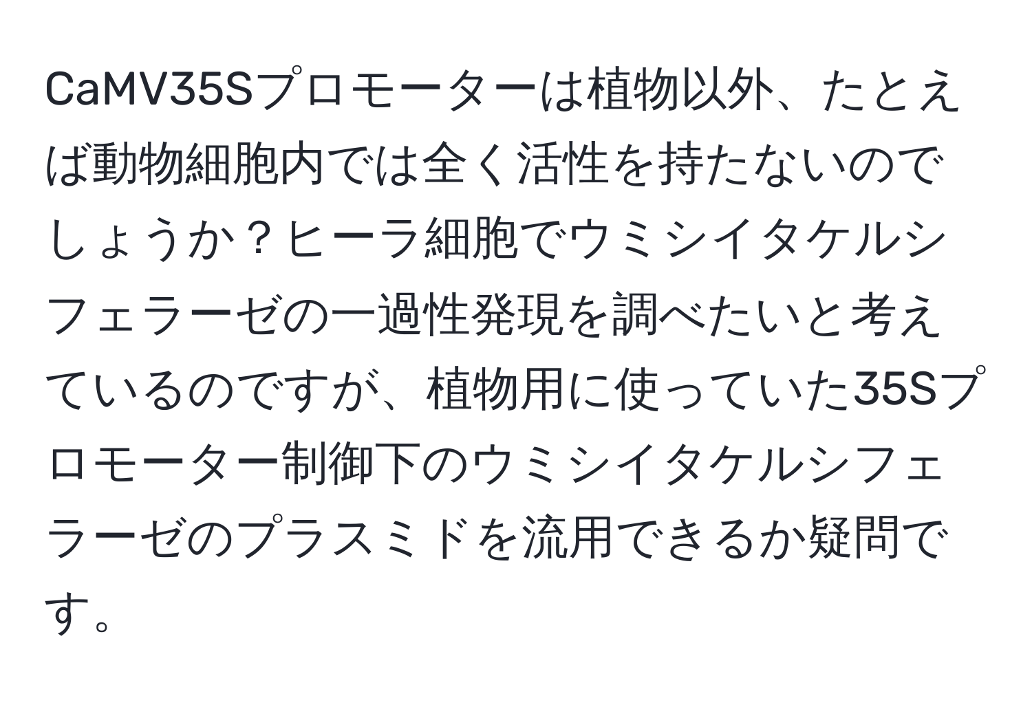 CaMV35Sプロモーターは植物以外、たとえば動物細胞内では全く活性を持たないのでしょうか？ヒーラ細胞でウミシイタケルシフェラーゼの一過性発現を調べたいと考えているのですが、植物用に使っていた35Sプロモーター制御下のウミシイタケルシフェラーゼのプラスミドを流用できるか疑問です。