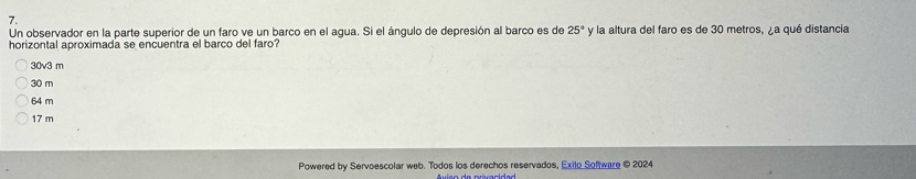 Un observador en la parte superior de un faro ve un barco en el agua. Si el ángulo de depresión al barco es de 25° y la altura del faro es de 30 metros, ¿a qué distancia
horizontal aproximada se encuentra el barco del faro?
30v3 m
30 m
64 m
17 m
Powered by Servoescolar web. Todos los derechos reservados, Exilo Software © 2024