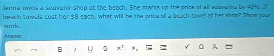 Jenna owns a souvenir shop at the beach. She marks up the price of all souvenirs by 40%. If 
beach towels cost her $8 each, what will be the price of a beach towel at her shop? Show your 
work. 
Answer: 
B i U ÷ x^2 X_2