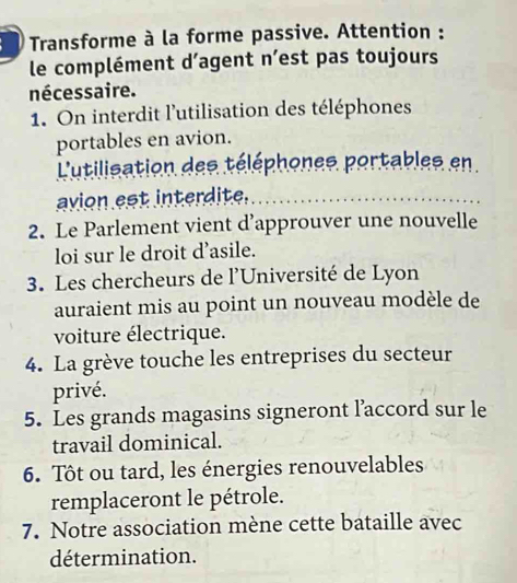 Transforme à la forme passive. Attention :
le complément d’agent n’est pas toujours
nécessaire.
1. On interdit l'utilisation des téléphones
portables en avion.
L'utilisation des téléphones portables en
avion est interdite.
2. Le Parlement vient d’approuver une nouvelle
loi sur le droit d’asile.
3. Les chercheurs de l'Université de Lyon
auraient mis au point un nouveau modèle de
voiture électrique.
4. La grève touche les entreprises du secteur
privé.
5. Les grands magasins signeront l’accord sur le
travail dominical.
6. Tôt ou tard, les énergies renouvelables
remplaceront le pétrole.
7. Notre association mène cette bataille avec
détermination.