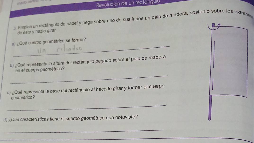 mado ceró o 
Revolución de un rectangula 
3 Emplea un rectángulo de papel y pega sobre uno de sus lados un palo de madera, sostenío sobre los extremo 
de éste y hazlo girar. 
_ 
a) ¿Qué cuerpo geométrico se forma? 
b) ¿Qué representa la altura del rectángulo pegado sobre el palo de madera 
_ 
en el cuerpo geométrico? 
c) ¿Qué representa la base del rectángulo al hacerlo girar y formar el cuerpo 
geométrico? 
_ 
d)¿Qué características tiene el cuerpo geométrico que obtuviste? 
_ 
_