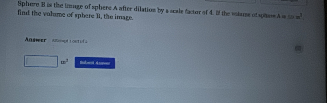 Sphere B is the image of sphere A after dilation by a scale factor of 4. If the volume of sphere A m f(x)=x^3
find the volume of sphere B, the image. 
Answer Ascapt t out of 2
□ m^3 Submit Answer